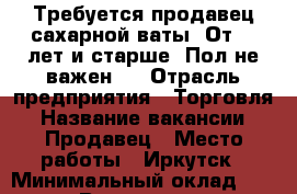 Требуется продавец сахарной ваты. От 18 лет и старше. Пол не важен.  › Отрасль предприятия ­ Торговля › Название вакансии ­ Продавец › Место работы ­ Иркутск › Минимальный оклад ­ 30 000 › Возраст от ­ 18 › Возраст до ­ 25 - Иркутская обл. Работа » Вакансии   . Иркутская обл.